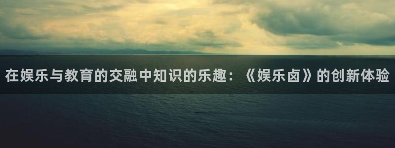 美狮贵宾会游戏官网平台：在娱乐与教育的交融中知识的乐趣：《娱乐卤》的创新体验