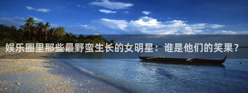 美狮贵宾会.ccm苹果版：娱乐圈里那些最野蛮生长的女明星：谁是他们的笑果？