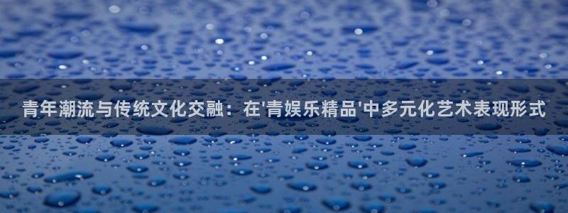 美狮贵宾会注册：青年潮流与传统文化交融：在\'青娱乐精品\'中多元化艺术表现形式